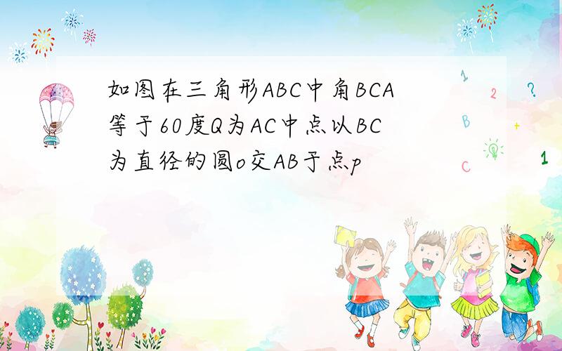 如图在三角形ABC中角BCA等于60度Q为AC中点以BC为直径的圆o交AB于点p