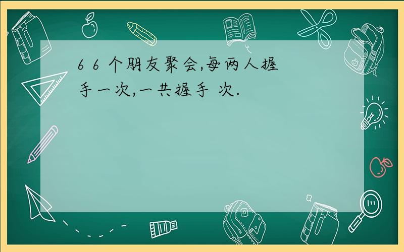 6 6 个朋友聚会,每两人握手一次,一共握手 次.