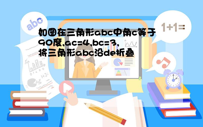 如图在三角形abc中角c等于90度,ac=4,bc=3,将三角形abc沿de折叠