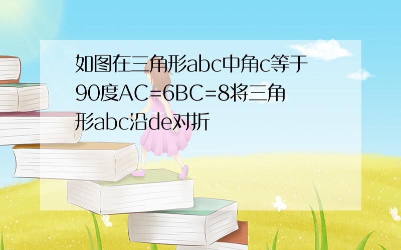 如图在三角形abc中角c等于90度AC=6BC=8将三角形abc沿de对折