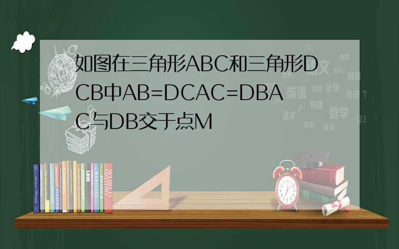 如图在三角形ABC和三角形DCB中AB=DCAC=DBAC与DB交于点M