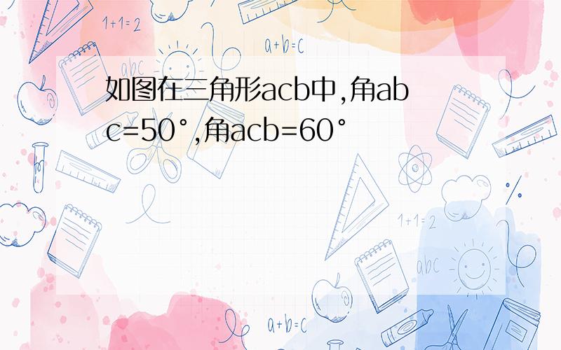 如图在三角形acb中,角abc=50°,角acb=60°