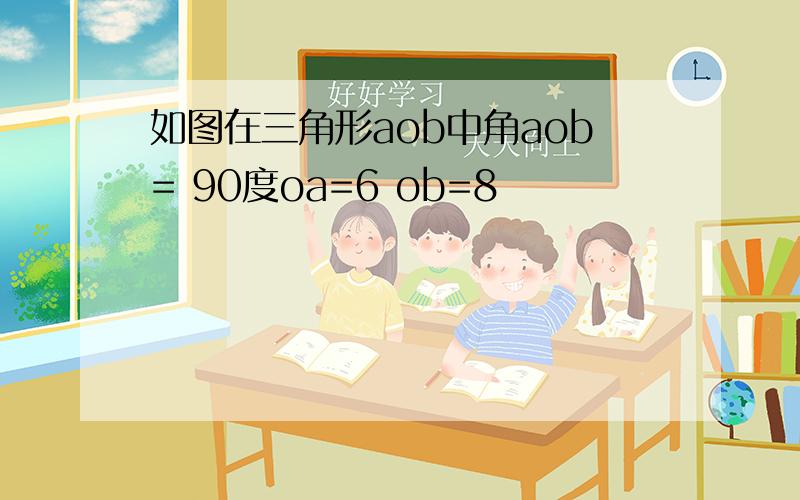 如图在三角形aob中角aob= 90度oa=6 ob=8