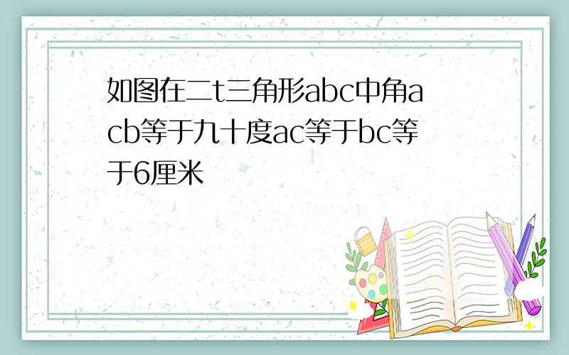 如图在二t三角形abc中角acb等于九十度ac等于bc等于6厘米