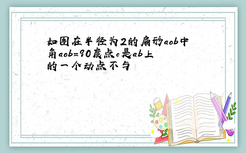 如图在半径为2的扇形aob中角aob=90度点c是ab上的一个动点不与