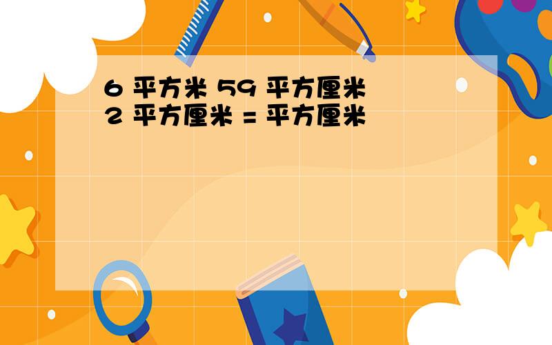 6 平方米 59 平方厘米 2 平方厘米 = 平方厘米