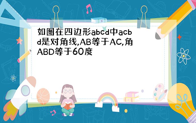 如图在四边形abcd中acbd是对角线,AB等于AC,角ABD等于60度