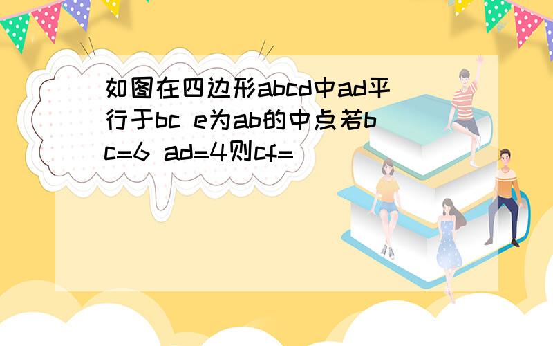 如图在四边形abcd中ad平行于bc e为ab的中点若bc=6 ad=4则cf=