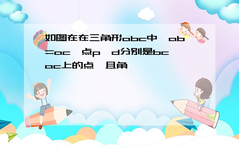 如图在在三角形abc中,ab=ac,点p,d分别是bc,ac上的点,且角