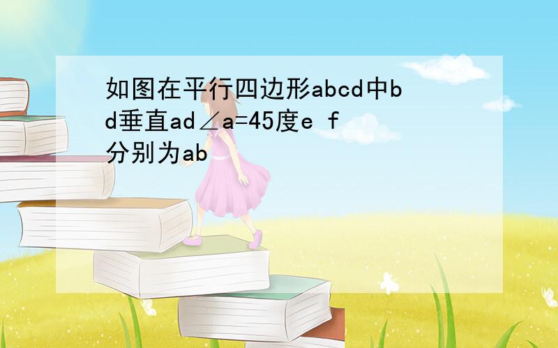 如图在平行四边形abcd中bd垂直ad∠a=45度e f分别为ab