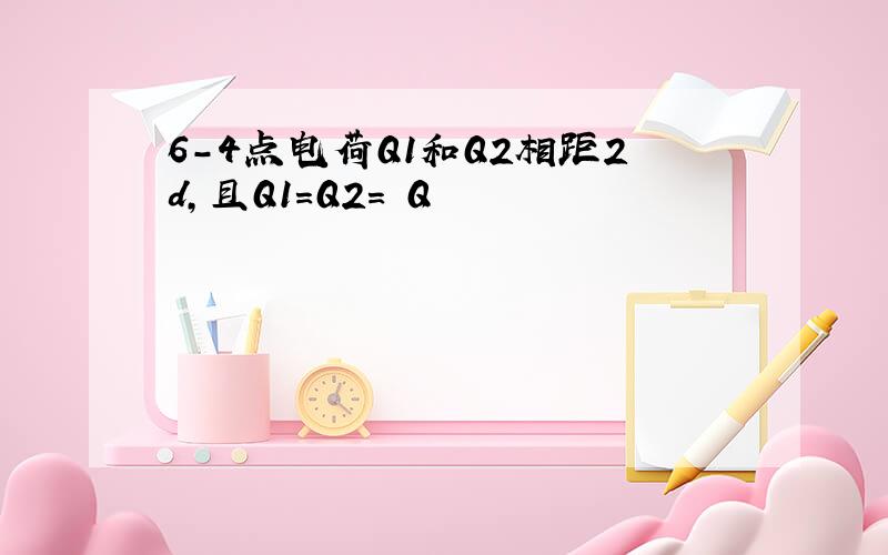 6-4点电荷Q1和Q2相距2d,且Q1=Q2= Q