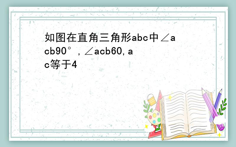 如图在直角三角形abc中∠acb90°,∠acb60,ac等于4