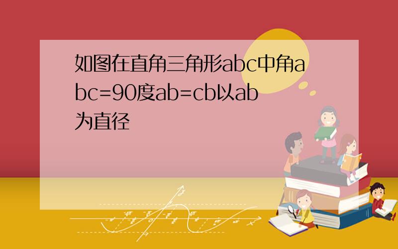 如图在直角三角形abc中角abc=90度ab=cb以ab为直径