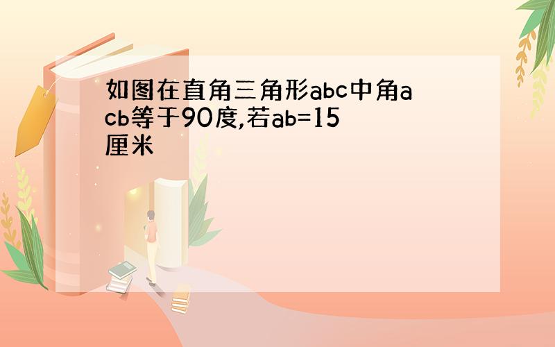 如图在直角三角形abc中角acb等于90度,若ab=15厘米