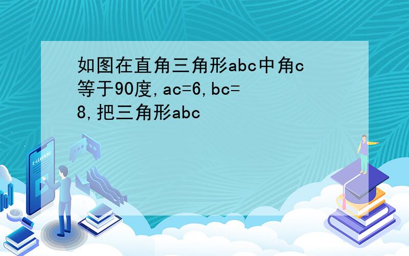 如图在直角三角形abc中角c等于90度,ac=6,bc=8,把三角形abc