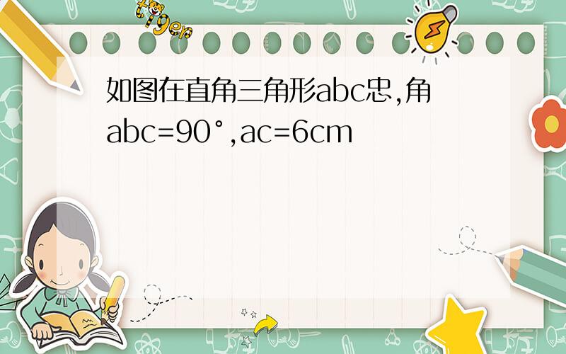 如图在直角三角形abc忠,角abc=90°,ac=6cm