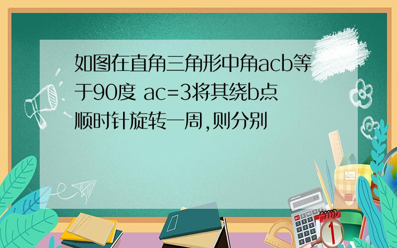 如图在直角三角形中角acb等于90度 ac=3将其绕b点顺时针旋转一周,则分别