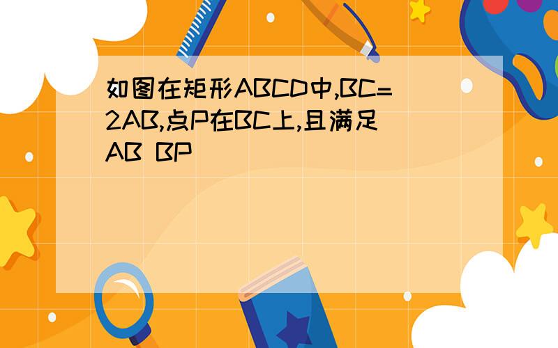 如图在矩形ABCD中,BC=2AB,点P在BC上,且满足AB BP