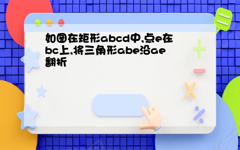 如图在矩形abcd中,点e在bc上,将三角形abe沿ae翻折