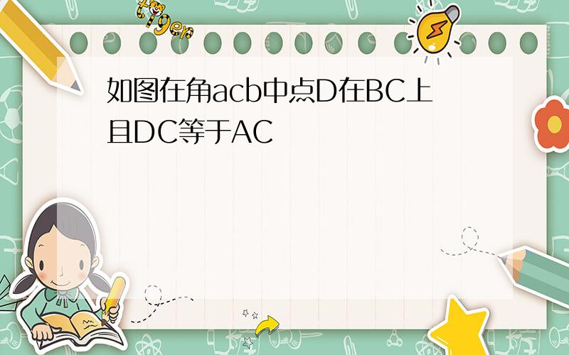 如图在角acb中点D在BC上且DC等于AC