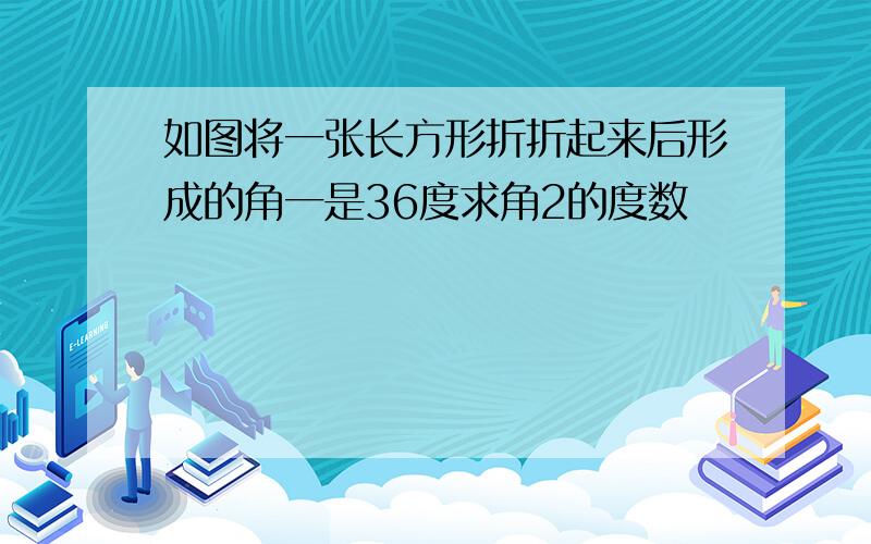 如图将一张长方形折折起来后形成的角一是36度求角2的度数