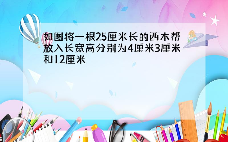 如图将一根25厘米长的西木帮放入长宽高分别为4厘米3厘米和12厘米