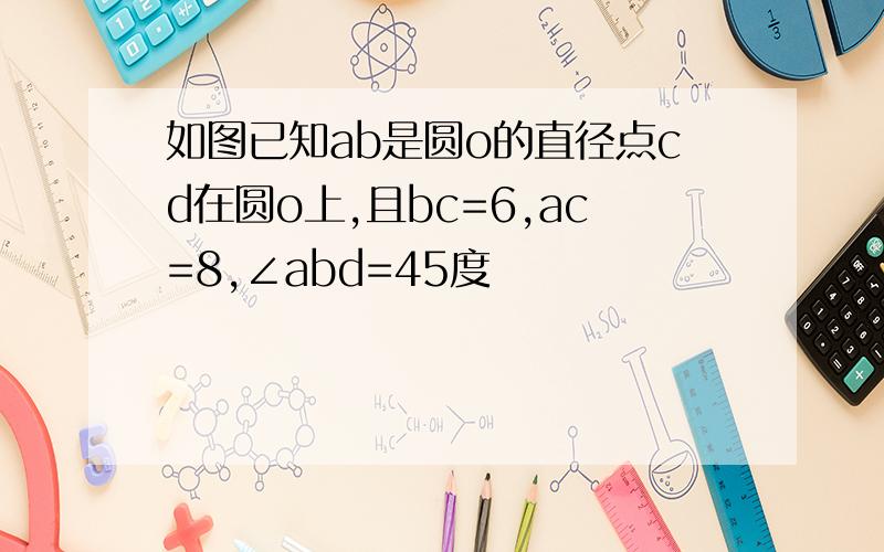 如图已知ab是圆o的直径点cd在圆o上,且bc=6,ac=8,∠abd=45度