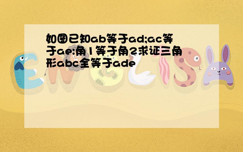 如图已知ab等于ad;ac等于ae:角1等于角2求证三角形abc全等于ade