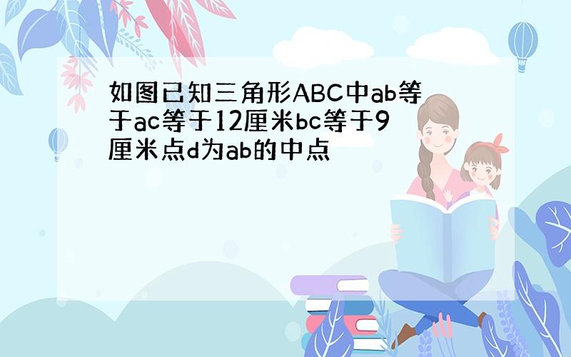 如图已知三角形ABC中ab等于ac等于12厘米bc等于9厘米点d为ab的中点