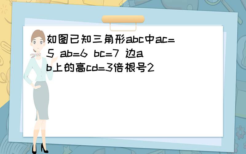 如图已知三角形abc中ac=5 ab=6 bc=7 边ab上的高cd=3倍根号2