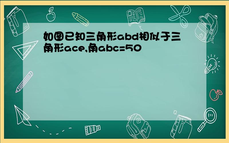 如图已知三角形abd相似于三角形ace,角abc=50