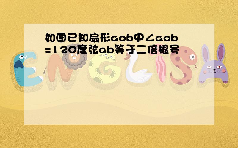 如图已知扇形aob中∠aob=120度弦ab等于二倍根号