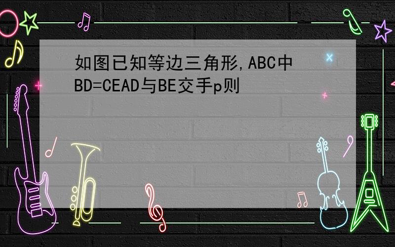 如图已知等边三角形,ABC中BD=CEAD与BE交手p则