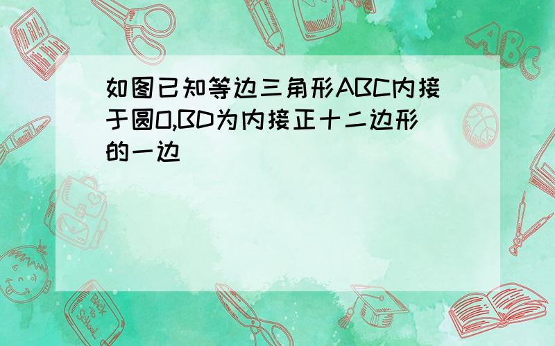 如图已知等边三角形ABC内接于圆O,BD为内接正十二边形的一边