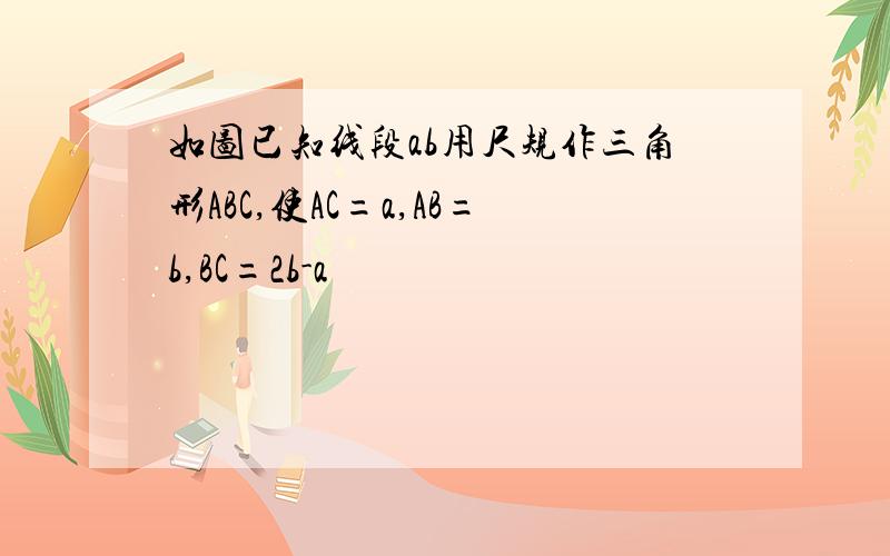 如图已知线段ab用尺规作三角形ABC,使AC=a,AB=b,BC=2b-a