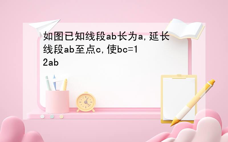 如图已知线段ab长为a,延长线段ab至点c,使bc=1 2ab