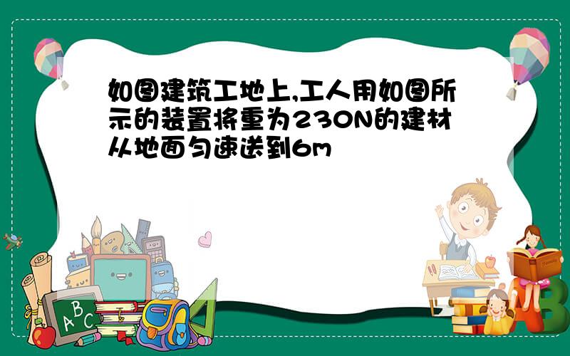 如图建筑工地上,工人用如图所示的装置将重为230N的建材从地面匀速送到6m