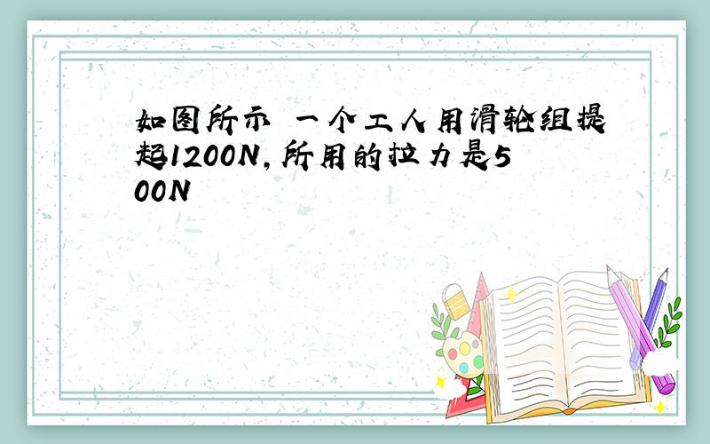 如图所示 一个工人用滑轮组提起1200N,所用的拉力是500N