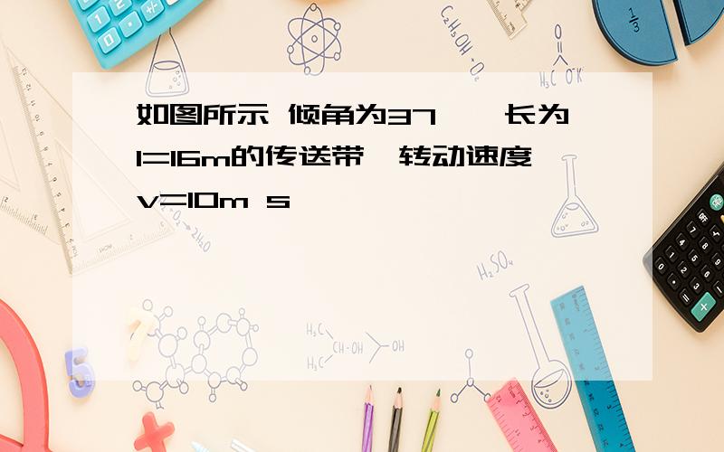 如图所示 倾角为37°,长为l=16m的传送带,转动速度v=10m s