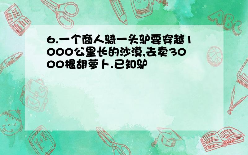 6.一个商人骑一头驴要穿越1000公里长的沙漠,去卖3000根胡萝卜.已知驴