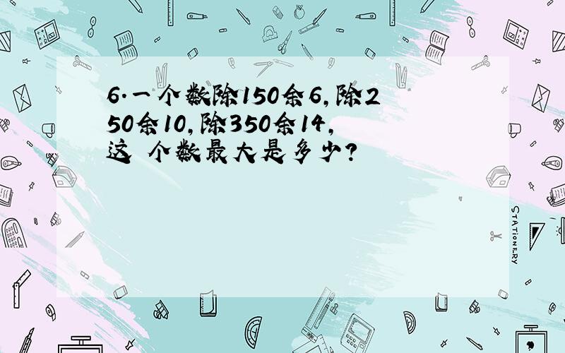 6.一个数除150余6,除250余10,除350余14,这 个数最大是多少?