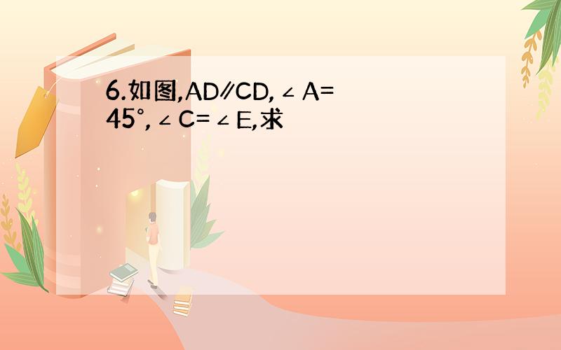 6.如图,AD∥CD,∠A=45°,∠C=∠E,求