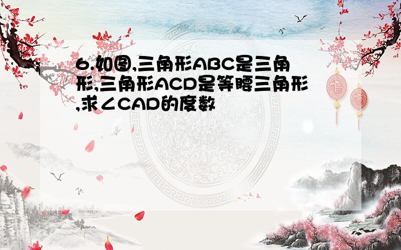 6.如图,三角形ABC是三角形,三角形ACD是等腰三角形,求∠CAD的度数