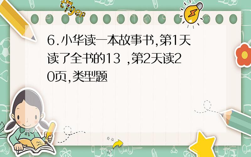 6.小华读一本故事书,第1天读了全书的13 ,第2天读20页,类型题