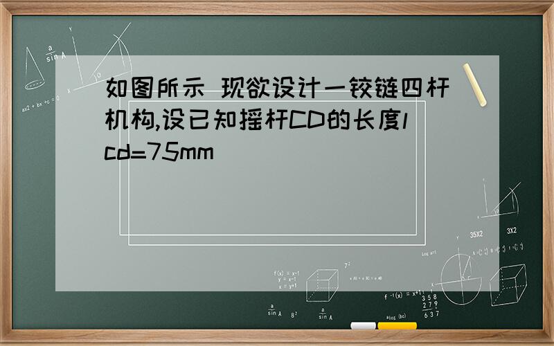 如图所示 现欲设计一铰链四杆机构,设已知摇杆CD的长度lcd=75mm