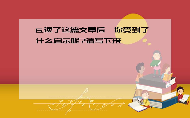 6.读了这篇文章后,你受到了什么启示呢?请写下来