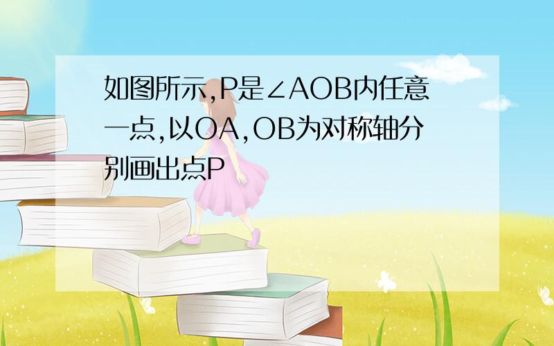 如图所示,P是∠AOB内任意一点,以OA,OB为对称轴分别画出点P