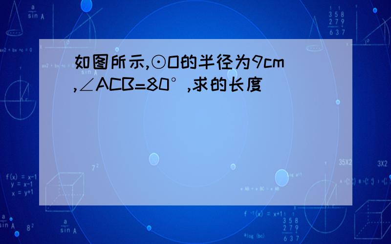 如图所示,⊙O的半径为9cm,∠ACB=80°,求的长度