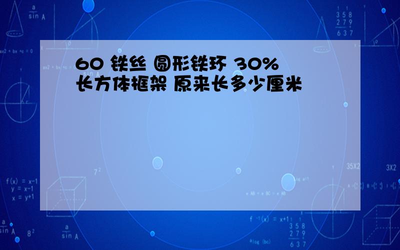 60 铁丝 圆形铁环 30%长方体框架 原来长多少厘米