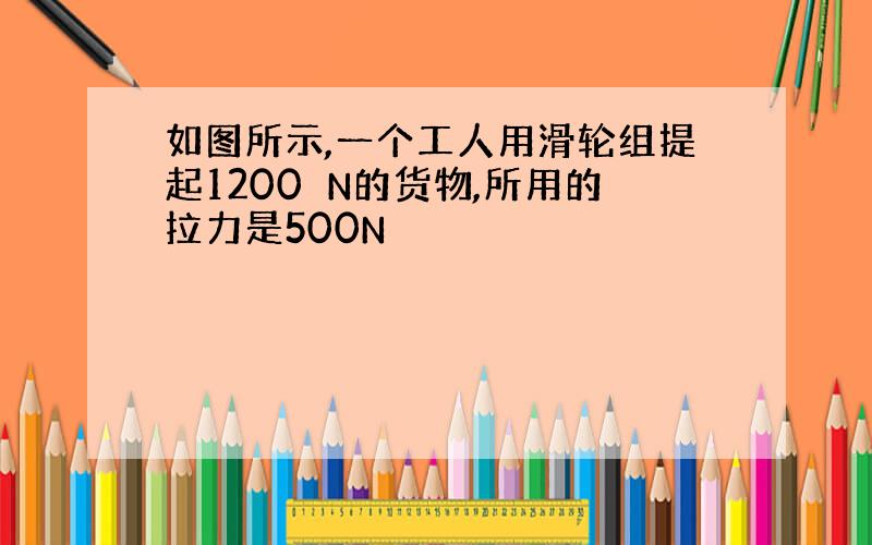 如图所示,一个工人用滑轮组提起1200 N的货物,所用的拉力是500N